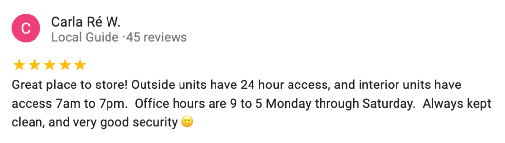 Great place to store! Outside units have 24 hour access, and interior units have access 7am to 7pm. Office hours are 9 to 5 Monday through Saturday. Always kept clean, and very good security.