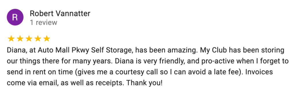 Diana, at Auto Mall Pkwy Self Storage, has been amazing. My Club has been storing our things there for many years. Diana is very friendly, and pro-active when I forget to send in rent on time (gives me a courtesy call so I can avoid a late fee). Invoices come via email, as well as receipts.