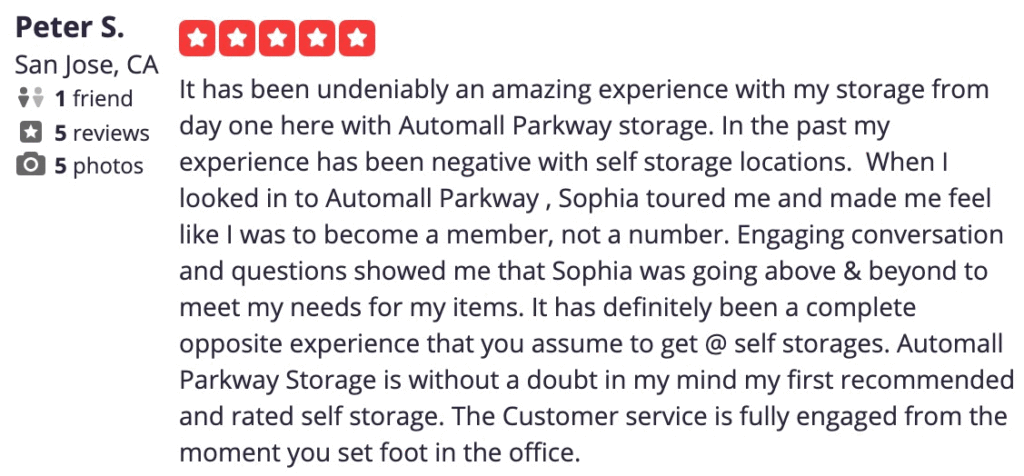  Share review Embed review 3/13/2019 It has been undeniably an amazing experience with my storage from day one here with Automall Parkway storage. In the past my experience has been negative with self storage locations. When I looked in to Automall Parkway , Sophia toured me and made me feel like I was to become a member, not a number. Engaging conversation and questions showed me that Sophia was going above & beyond to meet my needs for my items. It has definitely been a complete opposite experience that you assume to get @ self storages. Automall Parkway Storage is without a doubt in my mind my first recommended and rated self storage. The Customer service is fully engaged from the moment you set foot in the office.